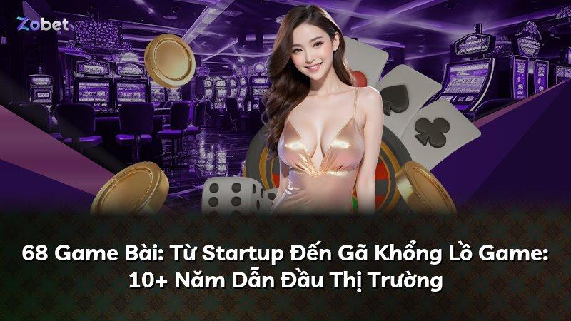 68 Game Bài: Từ Startup Đến Gã Khổng Lồ Game: 10+ Năm Dẫn Đầu Thị Trường